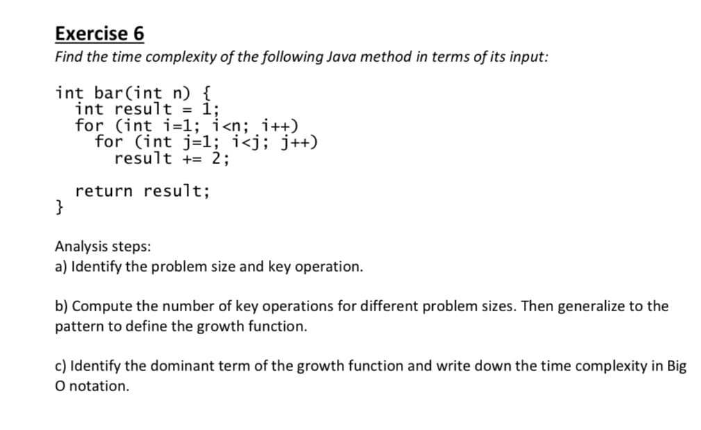 Exercise 6
Find the time complexity of the following Java method in terms of its input:
int bar(int n) {
int result = 1;
for (int i=1; i<n; i++)
for (int j=1; i<j; j++)
result += 2;
return result;
}
Analysis steps:
a) Identify the problem size and key operation.
b) Compute the number of key operations for different problem sizes. Then generalize to the
pattern to define the growth function.
c) Identify the dominant term of the growth function and write down the time complexity in Big
O notation.
