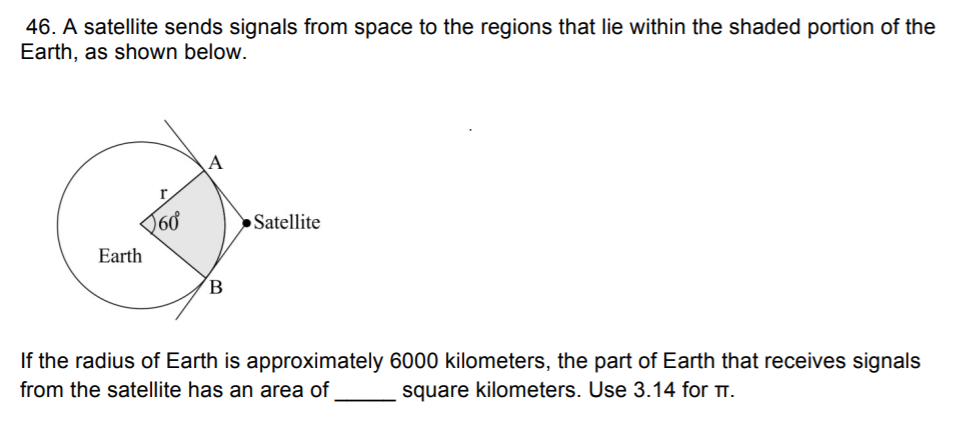 46. A satellite sends signals from space to the regions that lie within the shaded portion of the
Earth, as shown below.
A
r.
Satellite
Earth
B
If the radius of Earth is approximately 6000 kilometers, the part of Earth that receives signals
from the satellite has an area of
square kilometers. Use 3.14 for .
