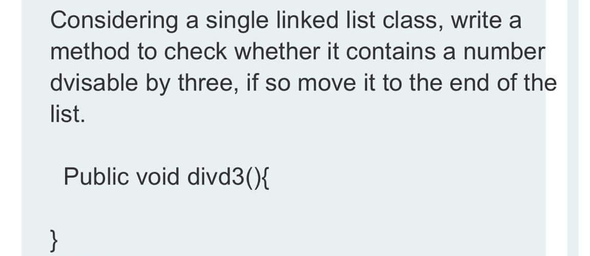 Considering a single linked list class, write a
method to check whether it contains a number
dvisable by three, if so move it to the end of the
list.
Public void divd3(){
}
