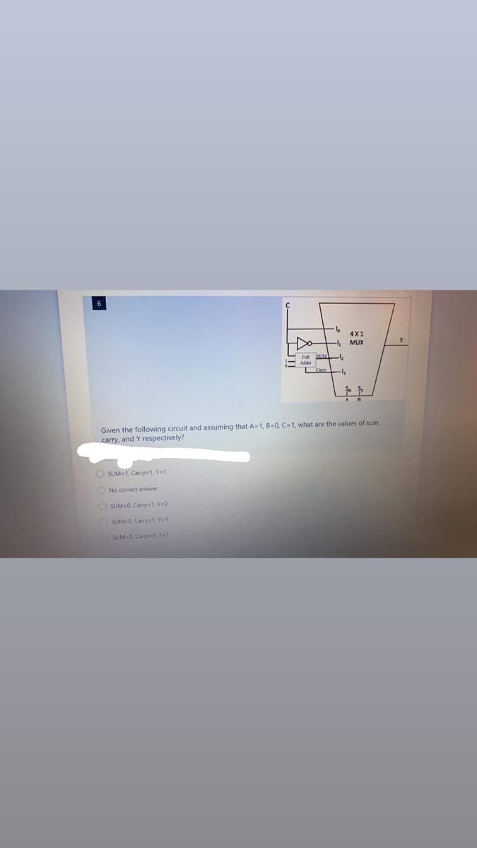 4X1
MUX
E Pull SIM
- Adder
Given the following circuit and assuming that A-1, B=0, C=1, what are the values of sum,
carry, and Y respectively?
O SUM=1, Carry=1, Y=1
O No correct answer
O SUM0, Carry=1, Y=0
O SUM0, Carry=1, Y=1
O SUM-0. Carry=0, Ye1
