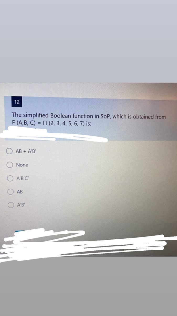 12
The simplified Boolean function in SoP, which is obtained from
F (A,B, C) = 7 (2, 3, 4, 5, 6, 7) is:
AB + A'B'
None
A'B'C'
АВ
A'B'
