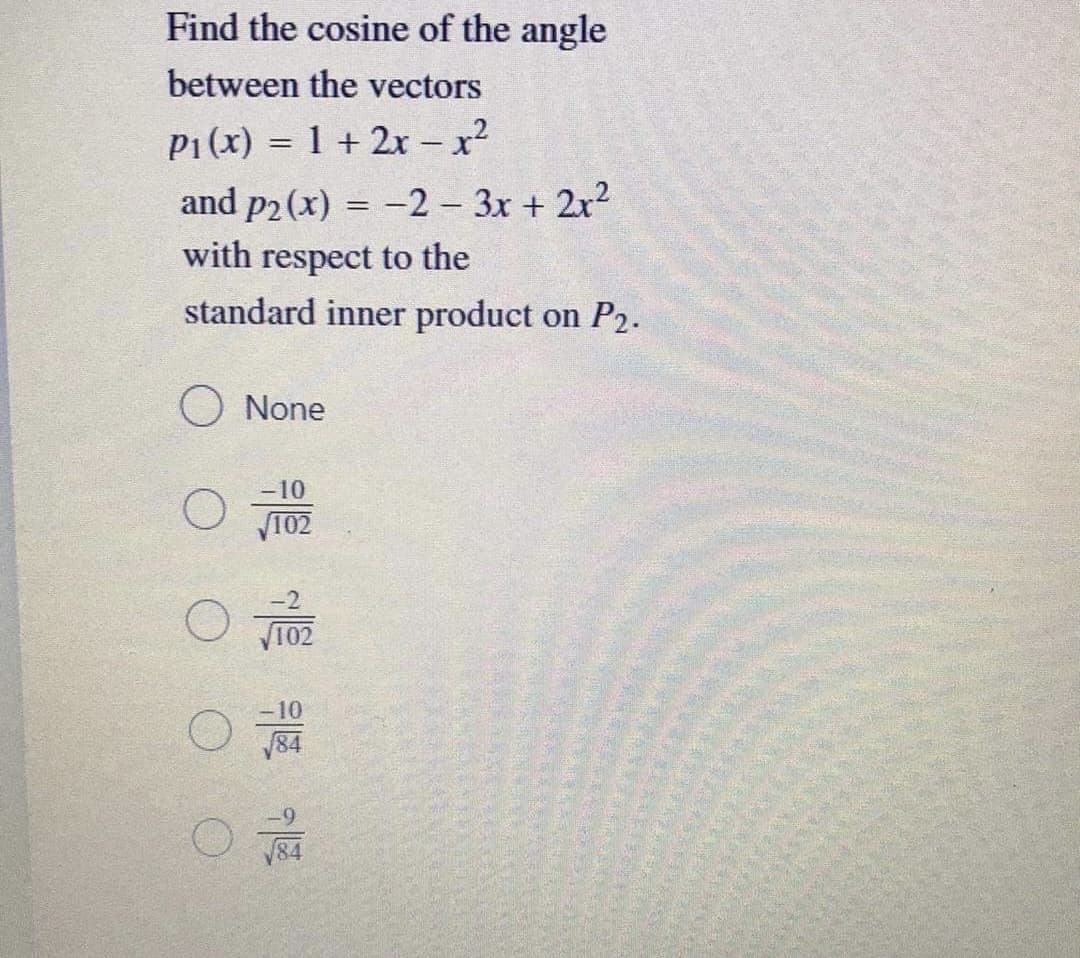 Find the cosine of the angle
between the vectors
P1(x) = 1 + 2x – x²
and p2 (x) = -2 3x + 2x2
%3D
with respect to the
standard inner product on P2.
O None
-10
102
10
84
O
