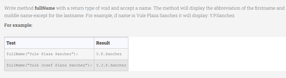 Write method fullName with a return type of void and accept a name. The method will display the abbreviation of the firstname and
middle name except for the lastname. For example, if name is Yule Plaza Sanchez it will display: Y.P.Sanchez
For example:
Test
Result
fullName ("Yule Plaza Sanchez");
Y.P.Sanchez
fullName ("Yule Josef Plaza Sanchez"); Y.J.P.Sanchez
