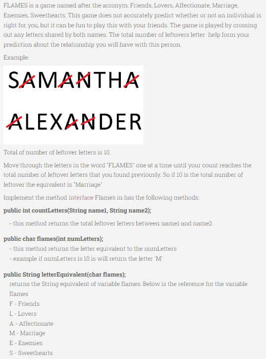 FLAMES is a game named after the acronym: Friends, Lovers, Affectionate, Marriage,
Enemies, Sweethearts. This game does not accurately predict whether or not an individual is
right for you, but it can be fun to play this with your friends. The game is played by crossing
out any letters shared by both names. The total number of leftovers letter help form your
prediction about the relationship you will have with this person.
Example:
SAMANTHA
ALEXANDER
Total of number of leftover letters is 10.
Move through the letters in the word 'FLAMES" one at a time until your count reaches the
total number of leftover letters that you found previously. So if 10 is the total number of
leftover the equivalent is 'Marriage"
Implement the method interface Flames in has the following methods:
public int countLetters(String namel, String name2);
- this method returns the total leftover letters between namel and name2
public char flames(int numLetters);
- this method returns the letter equivalent to the numLetters
- example if numLetters is 10 is will return the letter 'M
public String letterEquivalent(char flames);
returns the String equivalent of variable flames. Below is the reference for the variable
flames
F - Friends
L - Lovers
A - Affectionate
M - Marriage
E - Enemies
S- Sweethearts
