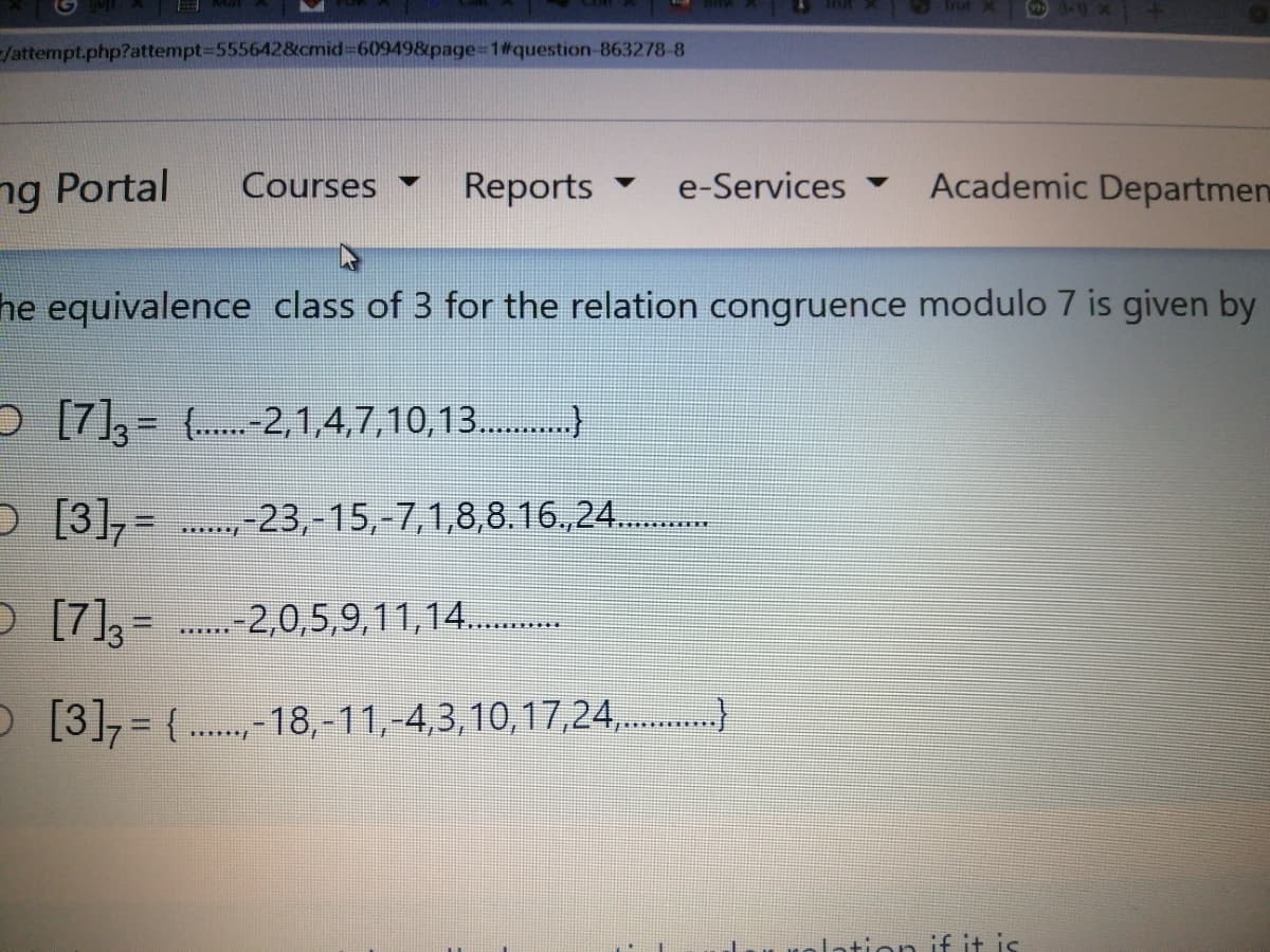 /attempt.php?attempt-D5556428tcmid%3D609498page%3D1#question-863278-8
ng Portal
Courses
Reports
e-Services -
Academic Departmen
he equivalence class of 3 for the relation congruence modulo 7 is given by
D [7]= (-2,1,4,7,10,13.)
O [3],=
. 23,-15,-7,1,8,8.16.,24...
D [7], = .-2,0,5,9,11,14..
O [3], = (.. -18,-11,-4,3,10,17,24,.)
******/
lation
