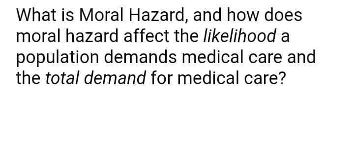 What is Moral Hazard, and how does
moral hazard affect the likelihood a
population demands medical care and
the total demand for medical care?
