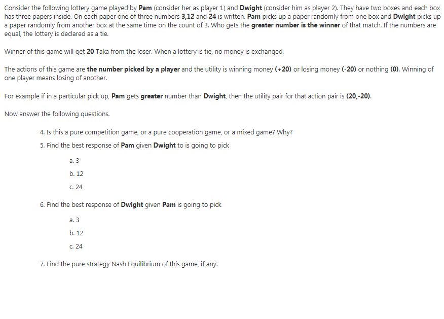 Consider the following lottery game played by Pam (consider her as player 1) and Dwight (consider him as player 2). They have two boxes and each box
has three papers inside. On each paper one of three numbers 3,12 and 24 is written. Pam picks up a paper randomly from one box and Dwight picks up
a paper randomly from another box at the same time on the count of 3. Who gets the greater number is the winner of that match. If the numbers are
equal, the lottery is declared as a tie.
Winner of this game will get 20 Taka from the loser. When a lottery is tie, no money is exchanged.
The actions of this game are the number picked by a player and the utility is winning money (+20) or losing money (-20) or nothing (0). Winning of
one player means losing of another.
For example if in a particular pick up, Pam gets greater number than Dwight, then the utility pair for that action pair is (20,-20).
Now answer the following questions.
4. Is this a pure competition game, or a pure cooperation game, or a mixed game? Why?
5. Find the best response of Pam given Dwight to is going to pick
а. 3
b. 12
C. 24
6. Find the best response of Dwight given Pam is going to pick
а. 3
b. 12
C. 24
7. Find the pure strategy Nash Equilibrium of this game, if any.
