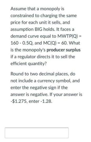 Assume that a monopoly is
constrained to charging the same
price for each unit it sells, and
assumption BIG holds. It faces a
demand curve equal to MWTP(Q) =
160 - 0.5Q, and MC(Q) = 60. What
is the monopoly's producer surplus
if a regulator directs it to sell the
efficient quantity?
Round to two decimal places, do
not include a currency symbol, and
enter the negative sign if the
answer is negative. If your answer is
-$1.275, enter -1.28.
