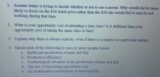 1. Assume Jenny is trying to decide whether or not to see a movie. Why would she be more
likely to focus on the $10 ticket price rather than the $20 she would fail to earn by not
working during that time.
2. What is your opportunity cost of attending a 3pm class? Is it different than your
opportunity cost of taking the same class at 8am?
3. Explain why there is always scarcity, even if there is a surplus in a particular market.
4. Match each of the following to one (or more) graphs below:
a. Inefficient production of meat and fish
b. Productive efficiency
c. Technological advances in the production of meat and fish
d. The law of increasing opportunity cost
e. An unattainable combination of meat and fish
