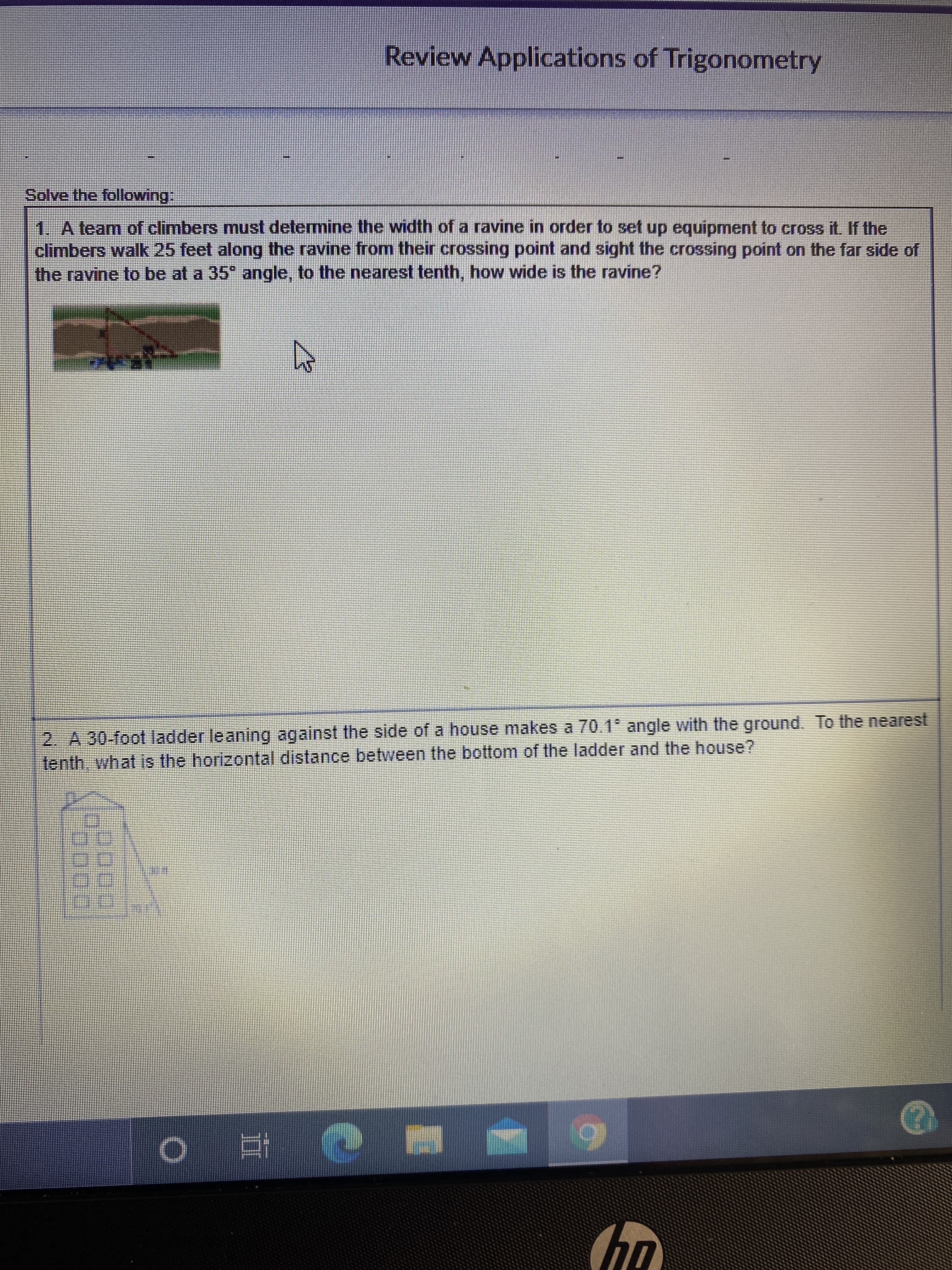 Review Applications of Trigonometry
Solve the following:
1. A team of climbers must determine the width of a ravine in order to set up equipment to cross it. If the
climbers walk 25 feet along the ravine from their crossing point and sight the crossing point on the far side of
the ravine to be at a 35" angle, to the nearest tenth, how wide is the ravine?
2. A 30-foot ladder leaning against the side of a house makes a 70.1 angle with the ground. To the nearest
tenth, what is the horizontal distance betvween the bottom of the ladder and the house?
