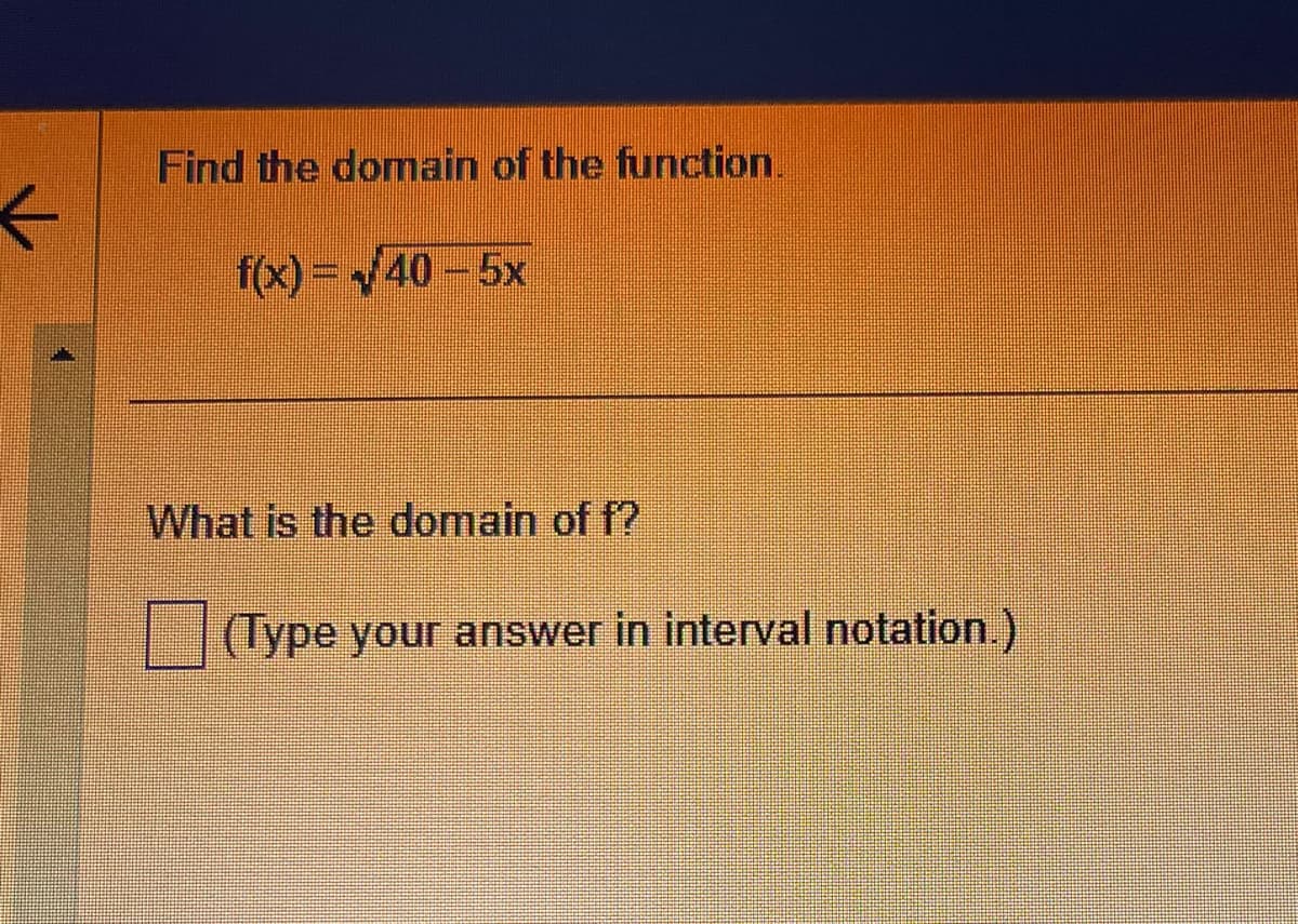 ←
Find the domain of the function.
f(x)=√40-5x
What is the domain of f?
(Type your answer in interval notation.)