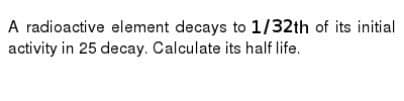 A radioactive element decays to 1/32th of its initial
activity in 25 decay. Calculate its half life.
