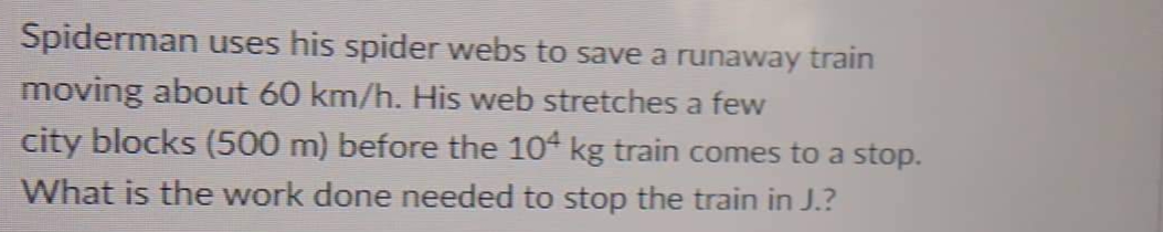 Spiderman uses his spider webs to save a runaway train
moving about 60 km/h. His web stretches a few
city blocks (500 m) before the 104 kg train comes to a stop.
What is the work done needed to stop the train in J.?