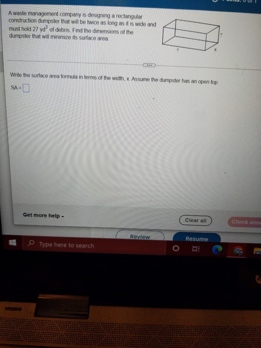 A waste management company is designing a rectangular
construction dumpster that will be twice as long as it is wide and
must hold 27 yd of debris. Find the dimensions of the
dumpster that will minimize its surface area.
Write the surface area formula in terms of the width, x. Assume the dumpster has an open top.
SA =
Get more help -
Clear all
Check answ
Review
Resume
P Type here to search
