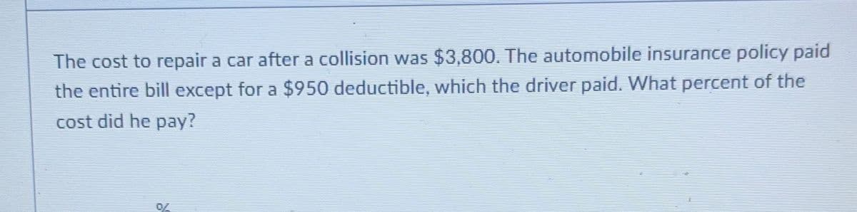 The cost to repair a car after a collision was $3,800. The automobile insurance policy paid
the entire bill except for a $950 deductible, which the driver paid. What percent of the
cost did he pay?
