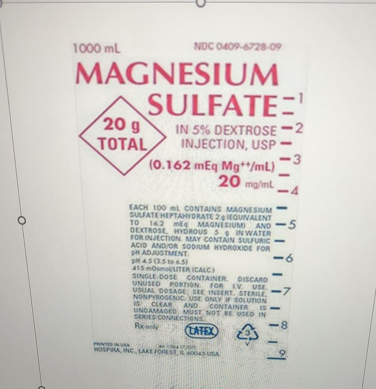 C
1000 mL
MAGNESIUM
SULFATE=¹
IN 5% DEXTROSE 2
INJECTION, USP
20 g
TOTAL
NDC 0409-6728-09
(0.162 mEq Mg**/mL)
20 mg/ml
EACH 100 L CONTAINS MAGNESIUM
SULFATE HEPTAHYDRATE 2 EQUIVALENT
TO 162 mEq MAGNESIUM AND
DEXTROSE HYDROUS 5 IN WATER
FOR INJECTION MAY CONTAIN SULFURIC
ACID AND OR SODIUM HYDROXIDE FOR
DH ADJUSTMENT
PH 45 135 to 451
415 MOLECULITER (CALC)
SINGLE-DOSE CONTAINER
UNUSID PORTION FOR LV.
DISCARD
USL
USUAL DOSAGE: SEE INSERT. STERILE.
NONPYROGENIC, USE ONLY IF SOLUTION
IS CLEAR AND CONTAINER
NOT BE USED
43
UNDAMAGE
SERIES CON
Rxon
Penzio
MOSPIRAL INC LAKEFON
ONS.
DATEX
13
-7
16! !
3
5