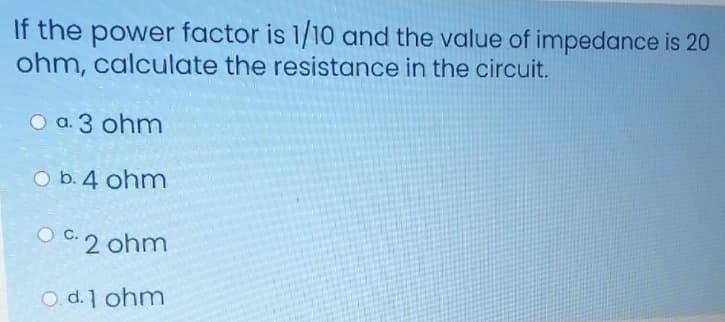 If the power factor is 1/10 and the value of impedance is 20
ohm, calculate the resistance in the circuit.
O a. 3 ohm
O b. 4 ohm
OC.2 ohm
O. d. 1 ohm
