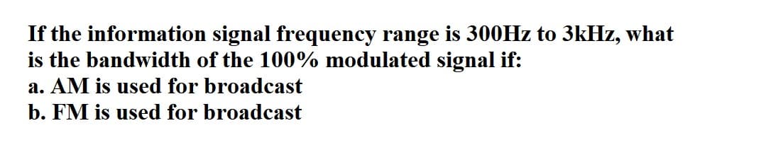 If the information signal frequency range is 300HZ to 3kHz, what
is the bandwidth of the 100% modulated signal if:
a. AM is used for broadcast
b. FM is used for broadcast
