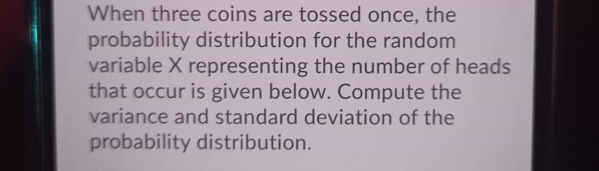 When three coins are tossed once, the
probability distribution for the random
variable X representing the number of heads
that occur is given below. Compute the
variance and standard deviation of the
probability distribution.
