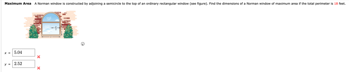 Maximum Area
A Norman window is constructed by adjoining a semicircle to the top of an ordinary rectangular window (see figure). Find the dimensions of a Norman window of maximum area if the total perimeter is 18 feet.
X =
5.04
у 3
2.52
