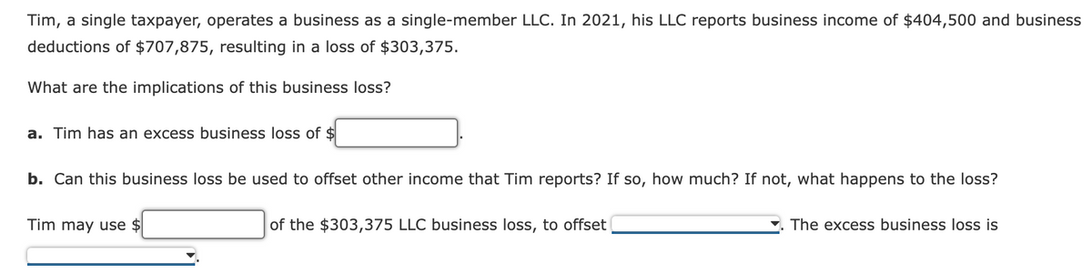 Tim, a single taxpayer, operates a business as a single-member LLC. In 2021, his LLC reports business income of $404,500 and business
deductions of $707,875, resulting in a loss of $303,375.
What are the implications of this business loss?
a. Tim has an excess business loss of $
b. Can this business loss be used to offset other income that Tim reports? If so, how much? If not, what happens to the loss?
Tim may use $
of the $303,375 LLC business loss, to offset
The excess business loss is
