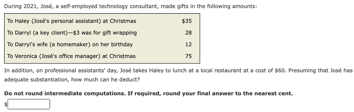 During 2021, José, a self-employed technology consultant, made gifts in the following amounts:
To Haley (José's personal assistant) at Christmas
$35
To Darryl (a key client)-$3 was for gift wrapping
28
To Darryl's wife (a homemaker) on her birthday
12
To Veronica (José's office manager) at Christmas
75
In addition, on professional assistants' day, José takes Haley to lunch at a local restaurant at a cost of $60. Presuming that José has
adequate substantiation, how much can he deduct?
Do not round intermediate computations. If required, round your final answer to the nearest cent.
2$
