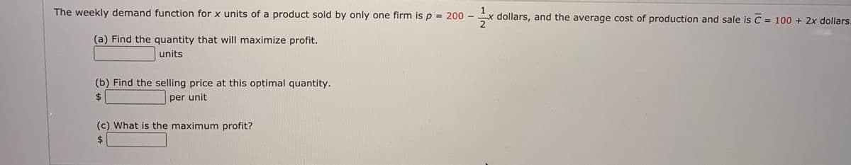 The weekly demand function for x units of a product sold by only one firm is p = 200
-x dollars, and the average cost of production and sale is C = 100 + 2x dollars.
2
%3D
(a) Find the quantity that will maximize profit.
units
(b) Find the selling price at this optimal quantity.
per unit
(c) What is the maximum profit?
$4
%24
