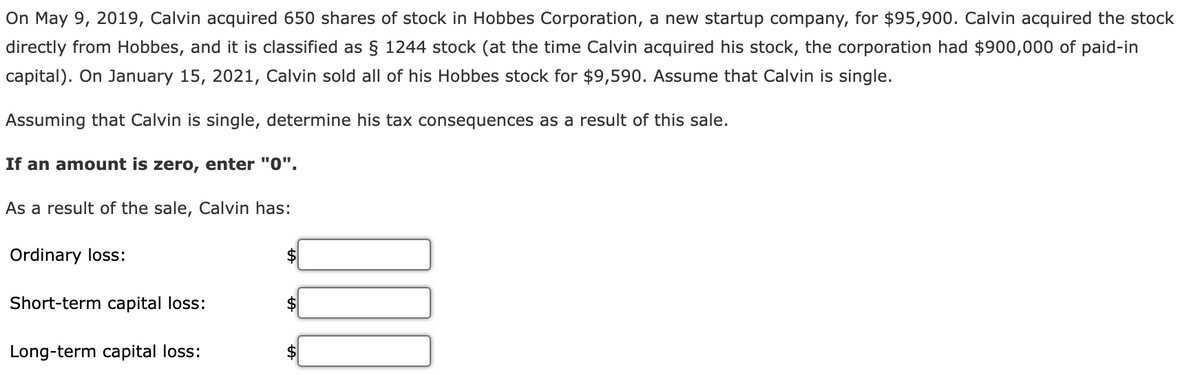 On May 9, 2019, Calvin acquired 650 shares of stock in Hobbes Corporation, a new startup company, for $95,900. Calvin acquired the stock
directly from Hobbes, and it is classified as § 1244 stock (at the time Calvin acquired his stock, the corporation had $900,000 of paid-in
capital). On January 15, 2021, Calvin sold all of his Hobbes stock for $9,590. Assume that Calvin is single.
Assuming that Calvin is single, determine his tax consequences as a result of this sale.
If an amount is zero, enter "0".
As a result of the sale, Calvin has:
Ordinary loss:
Short-term capital loss:
Long-term capital loss:
