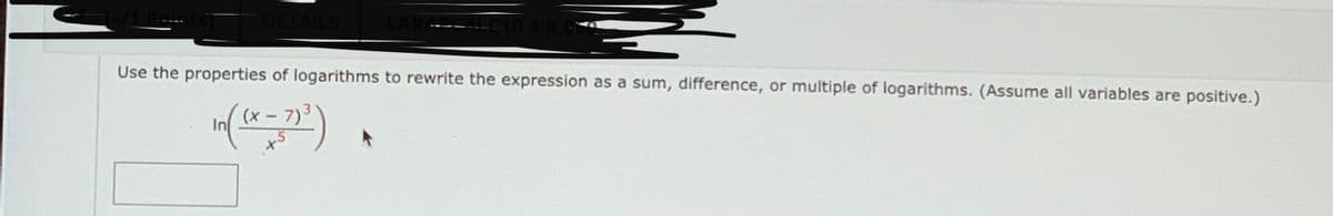 DETAILS
104.R.C
Use the properties of logarithms to rewrite the expression as a sum, difference, or multiple of logarithms. (Assume all variables are positive.)
3
(x- 7)
In
