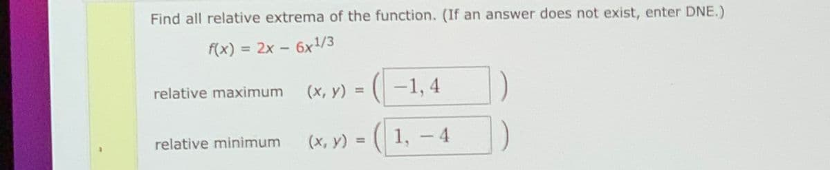Find all relative extrema of the function. (If an answer does not exist, enter DNE.)
f(x) = 2x - 6x1/3
%3D
relative maximum
(x, y) =
-1, 4
%3D
relative minimum
(x, y) =
1, - 4
%3D
