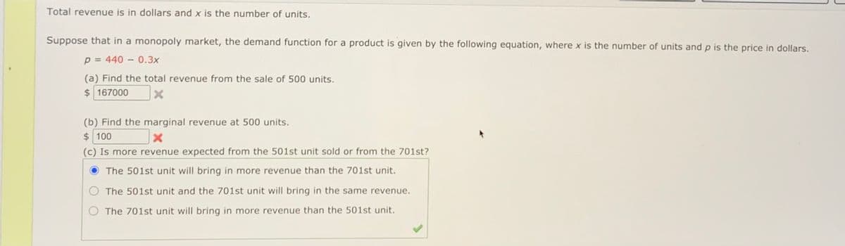 Total revenue is in dollars and x is the number of units.
Suppose that in a monopoly market, the demand function for a product is given by the following equation, where x is the number of units and p is the price in dollars.
p = 440 – 0.3x
(a) Find the total revenue from the sale of 500 units.
$ 167000
(b) Find the marginal revenue at 500 units.
$ 100
(c) Is more revenue expected from the 501st unit sold or from the 701st?
The 501st unit will bring in more revenue than the 701st unit.
The 501st unit and the 701st unit will bring in the same revenue.
The 701st unit will bring in more revenue than the 501st unit.
