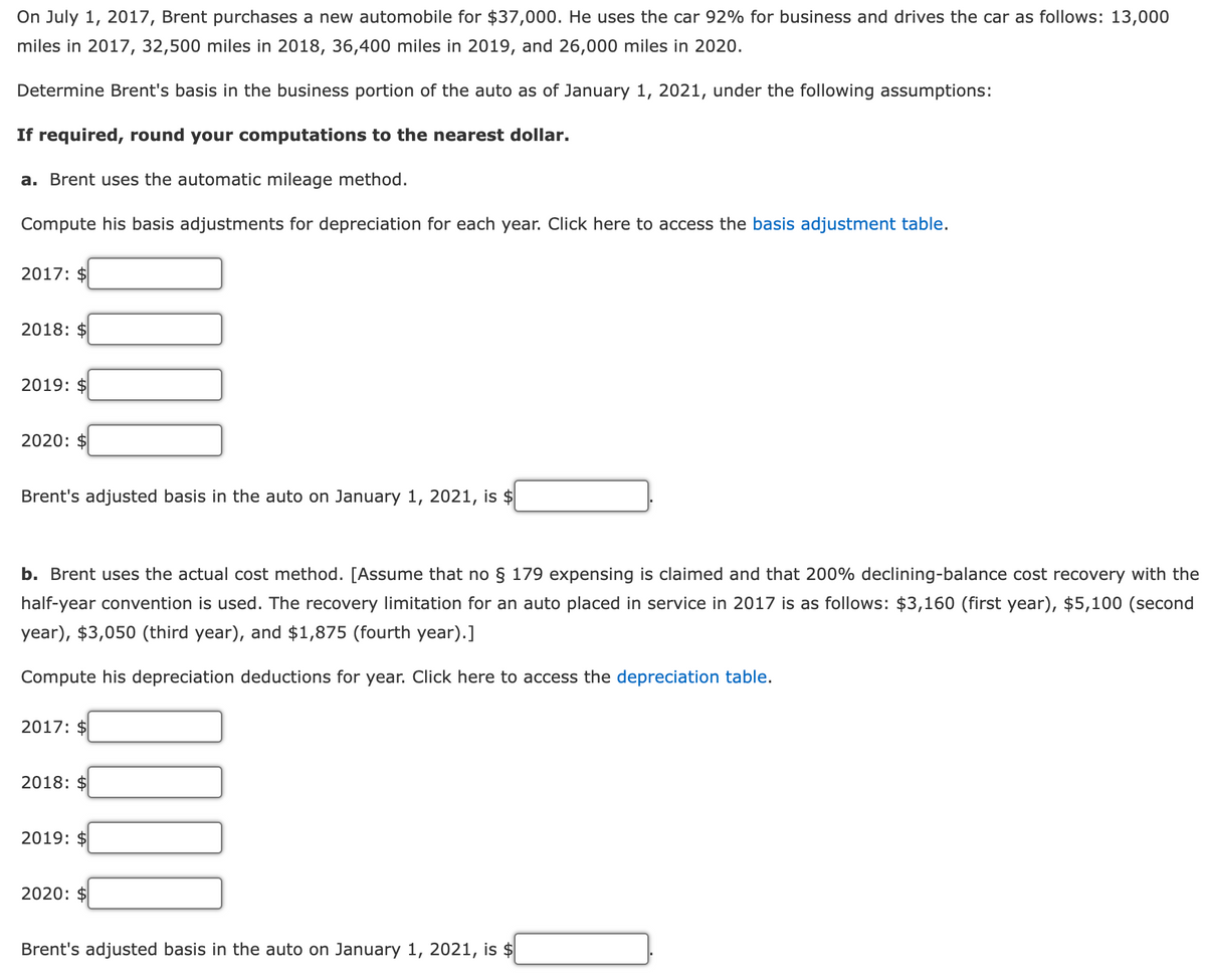 On July 1, 2017, Brent purchases a new automobile for $37,000. He uses the car 92% for business and drives the car as follows: 13,000
miles in 2017, 32,500 miles in 2018, 36,400 miles in 2019, and 26,000 miles in 2020.
Determine Brent's basis in the business portion of the auto as of January 1, 2021, under the following assumptions:
If required, round your computations to the nearest dollar.
a. Brent uses the automatic mileage method.
Compute his basis adjustments for depreciation for each year. Click here to access the basis adjustment table.
2017: $
2018: $
2019: $
2020: $
Brent's adjusted basis in the auto on January 1, 2021, is $
b. Brent uses the actual cost method. [Assume that no § 179 expensing is claimed and that 200% declining-balance cost recovery with the
half-year convention is used. The recovery limitation for an auto placed in service in 2017 is as follows: $3,160 (first year), $5,100 (second
year), $3,050 (third year), and $1,875 (fourth year).]
Compute his depreciation deductions for year. Click here to access the depreciation table.
2017: $
2018: $
2019: $
2020: $
Brent's adjusted basis in the auto on January 1, 2021, is $
