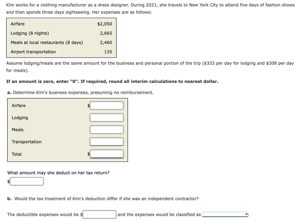 Kim works for a clothing manufacturer as a dress designer. During 2021, she travels to New York City to attend five days of fashion shows
and then spends three days sightseeing. Her expenses are as follows:
Airfare
$2,050
Lodging (8 nights)
2,665
Meals at local restaurants (8 days)
2,460
Airport transportation
135
Assume lodging/meals are the same amount for the business and personal portion of the trip ($333 per day for lodging and $308 per day
for meals).
If an amount is zero, enter "0". If required, round all interim calculations to nearest dollar.
a. Determine Kim's business expenses, presuming no reimbursement.
Airfare
Lodging
Meals
Transportation
Total
What amount may she deduct on her tax return?
b. Would the tax treatment of Kim's deduction differ if she was an independent contractor?
The deductible expenses would be $
and the expenses would be classified as
