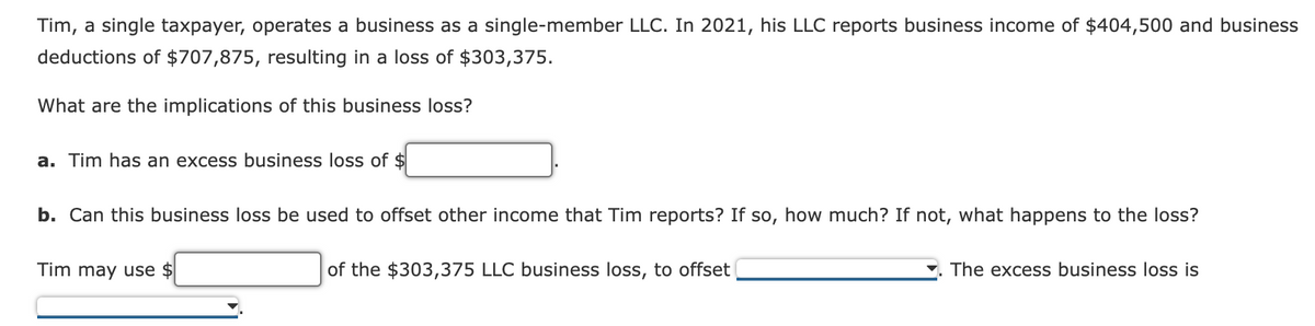 Tim, a single taxpayer, operates a business as a single-member LLC. In 2021, his LLC reports business income of $404,500 and business
deductions of $707,875, resulting in a loss of $303,375.
What are the implications of this business loss?
a. Tim has an excess business loss of $
b. Can this business loss be used to offset other income that Tim reports? If so, how much? If not, what happens to the loss?
Tim may use $
of the $303,375 LLC business loss, to offset
The excess business loss is
