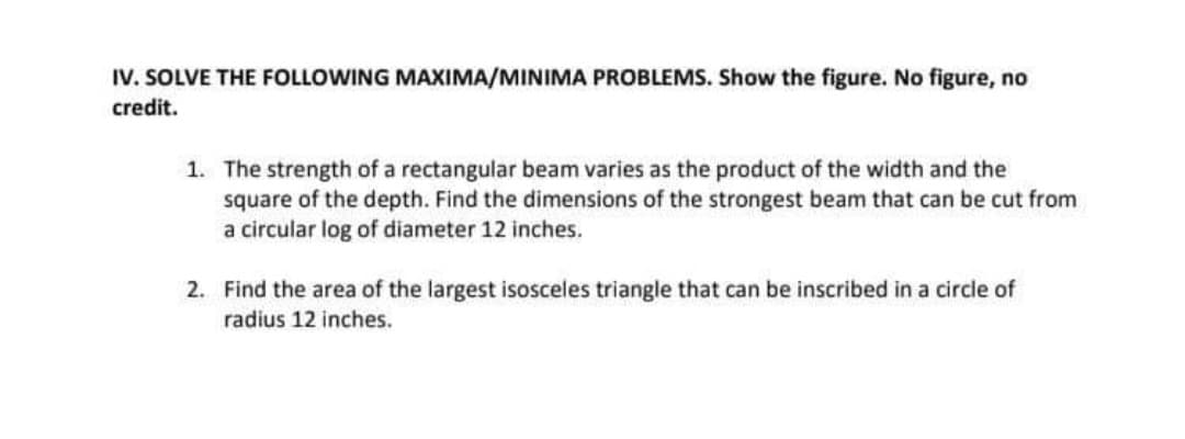 IV. SOLVE THE FOLLOWING MAXIMA/MINIMA PROBLEMS. Show the figure. No figure, no
credit.
1. The strength of a rectangular beam varies as the product of the width and the
square of the depth. Find the dimensions of the strongest beam that can be cut from
a circular log of diameter 12 inches.
2. Find the area of the largest isosceles triangle that can be inscribed in a circle of
radius 12 inches.
