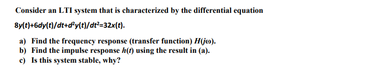 Consider an LTI system that is characterized by the differential equation
8y(t)+6dy(t)/dt+dPy(t)/dt²=32x(t).
a) Find the frequency response (transfer function) H(jo).
b) Find the impulse response h(t) using the result in (a).
c) Is this system stable, why?
