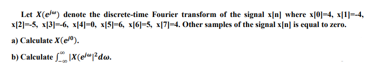 Let X(el") denote the discrete-time Fourier transform of the signal x[n] where x[0]=4, x[1]=-4,
x[2]=-5, x[3]=-6, x[4]=0, x[5]=6, x[6]=5, x[7]=4. Other samples of the signal x[n] is equal to zero.
a) Calculate X(e/0).
b) Calculate 1X(e/®²dw.
