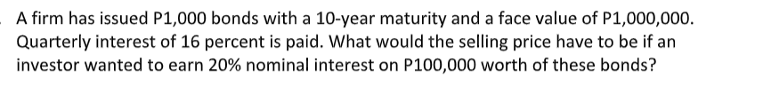 A firm has issued P1,000 bonds with a 10-year maturity and a face value of P1,000,000.
Quarterly interest of 16 percent is paid. What would the selling price have to be if an
investor wanted to earn 20% nominal interest on P100,000 worth of these bonds?
