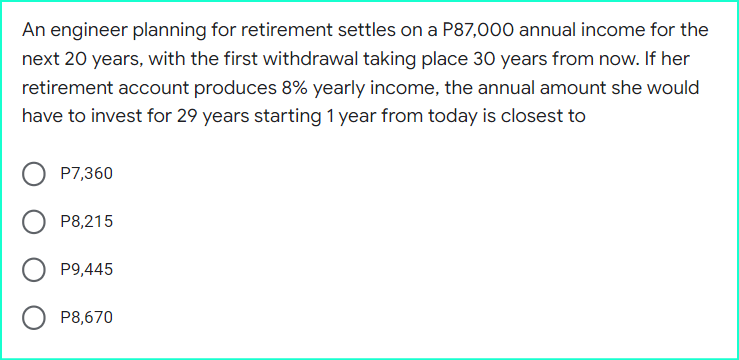 An engineer planning for retirement settles on a P87,000 annual income for the
next 20 years, with the first withdrawal taking place 30 years from now. If her
retirement account produces 8% yearly income, the annual amount she would
have to invest for 29 years starting 1 year from today is closest to
O P7,360
OP8,215
P9,445
P8,670