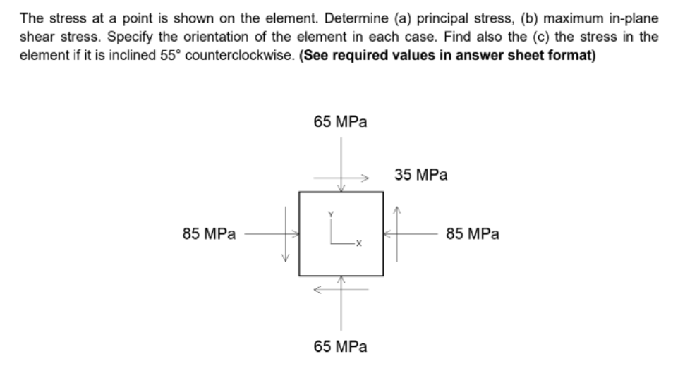 The stress at a point is shown on the element. Determine (a) principal stress, (b) maximum in-plane
shear stress. Specify the orientation of the element in each case. Find also the (c) the stress in the
element if it is inclined 55° counterclockwise. (See required values in answer sheet format)
65 MPa
35 MPa
85 MPa
85 MPa
65 MPa
