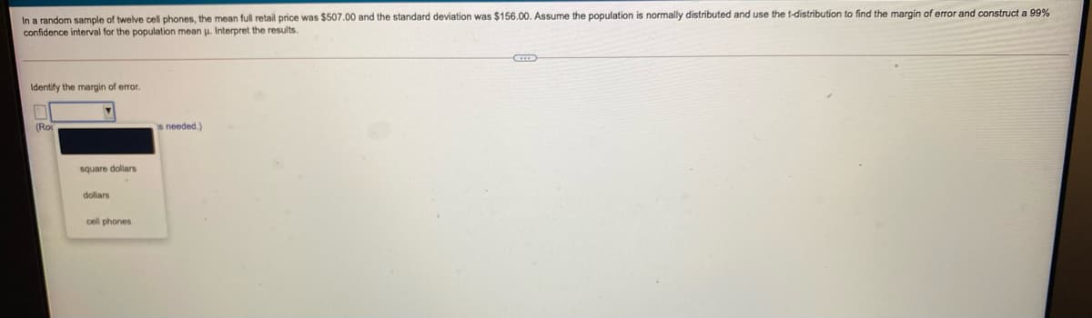 In a random sample of twelve cell phones, the mean full retail price was $507.00 and the standard deviation was $156.00. Assume the population is normally distributed and use the t-distribution to find the margin of error and construct a 99%
confidence interval for the population mean u. Interpret the results.
Identify the margin of error.
(Ro
s needed.)
square dollars
dollars
cell phones
