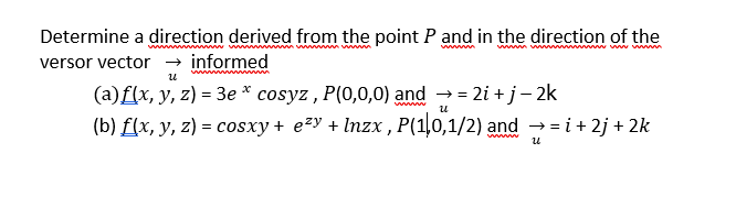 Determine a direction derived from the point P and in the direction of the
versor vector → informed
ww w w wm
www
wwwm ww www ww
w
(a)f(x, y, z) = 3e * cosyz , P(0,0,0) and →= 2i + j- 2k
(b) f(x, y, z) = cosxy + e²y + Inzx , P(1,0,1/2) and → = i+ 2j + 2k
u
