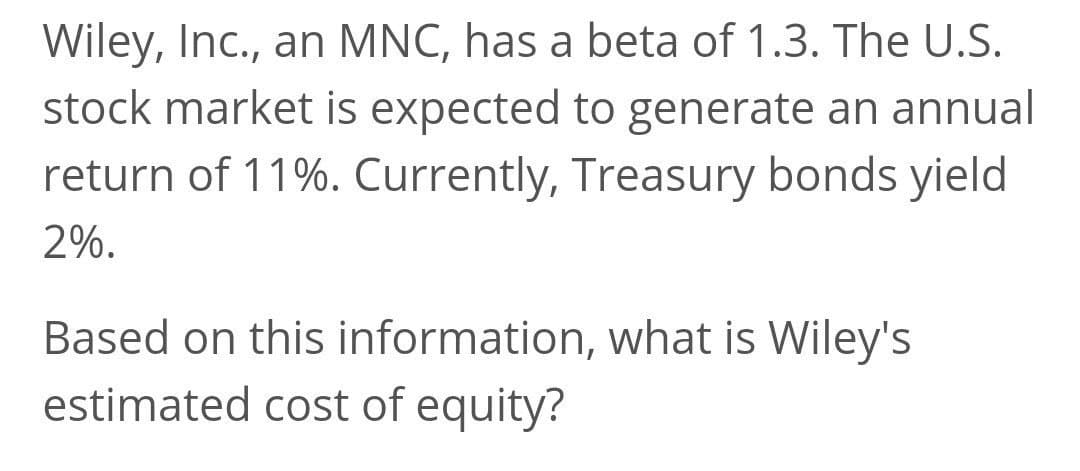 Wiley, Inc., an MNC, has a beta of 1.3. The U.S.
stock market is expected to generate an annual
return of 11%. Currently, Treasury bonds yield
2%.
Based on this information, what is Wiley's
estimated cost of equity?
