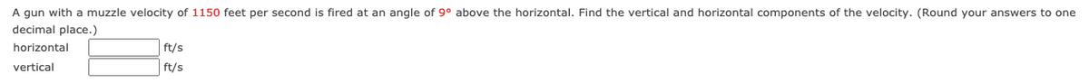 A gun with a muzzle velocity of 1150 feet per second is fired at an angle of 9° above the horizontal. Find the vertical and horizontal components of the velocity. (Round your answers to one
decimal place.)
horizontal
ft/s
vertical
ft/s
