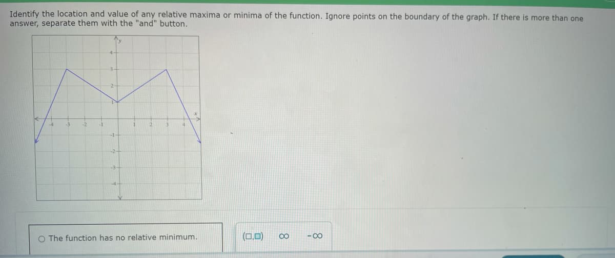 Identify the location and value of any relative maxima or minima of the function. Ignore points on the boundary of the graph. If there is more than one
answer, separate them with the "and" button.
2-
O The function has no relative minimum.
(0,0) ∞
-8