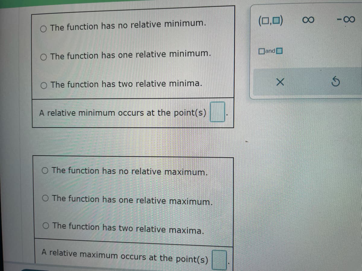 The function has no relative minimum.
O The function has one relative minimum.
O The function has two relative minima.
A relative minimum occurs at the point(s)
O The function has no relative maximum.
O The function has one relative maximum.
The function has two relative maxima.
A relative maximum occurs at the point(s)
(0,0)
and
8
-8
Ś