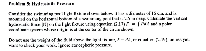 Problem 5: Hydrostatic Pressure
Consider the swimming pool light fixture shown below. It has a diameter of 15 cm, and is
mounted on the horizontal bottom of a swimming pool that is 2.5 m deep. Calculate the vertical
hydrostatic force [N] on the light fixture using equation (2.17) F = [PdA and a polar
coordinate system whose origin is at the center of the circle shown.
Do not use the weight of the fluid above the light fixture, F= PA, or equation (2.19), unless you
want to check your work. Ignore atmospheric pressure.