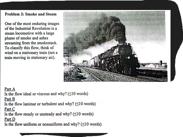 Problem 3: Smoke and Steam
One of the most enduring images
of the Industrial Revolution is a
steam locomotive with a large
plume of smoke and ashes
streaming from the smokestack.
To classify this flow, think of
wind on a stationary train (not a
train moving in stationary air).
Part A
Is the flow ideal or viscous and why? (<10 words)
Part B
Is the flow laminar or turbulent and why? (<10 words)
Part C
Is the flow steady or unsteady and why? (<10 words)
Part D
Is the flow uniform or nonuniform and why? (<10 words)