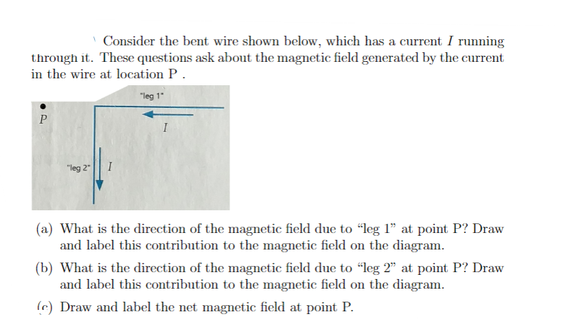 Consider the bent wire shown below, which has a current I running
through it. These questions ask about the magnetic field generated by the current
in the wire at location P.
"leg 1"
P
"leg 2"
I
(a) What is the direction of the magnetic field due to "leg 1" at point P? Draw
and label this contribution to the magnetic field on the diagram.
(b) What is the direction of the magnetic field due to "leg 2" at point P? Draw
and label this contribution to the magnetic field on the diagram.
e) Draw and label the net magnetic field at point P.