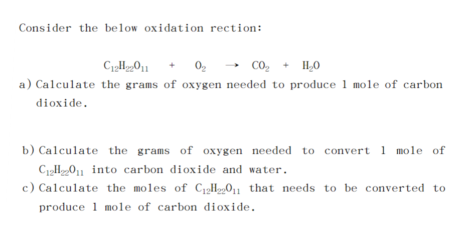 Consider the below oxidation rection:
C12H22011
0₂
C0₂2 + H₂O
a) Calculate the grams of oxygen needed to produce 1 mole of carbon
dioxide.
b) Calculate the grams of oxygen needed to convert 1 mole of
C₁2H22011 into carbon dioxide and water.
c) Calculate the moles of C₁2H22011 that needs to be converted to
produce 1 mole of carbon dioxide.